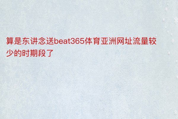 算是东讲念送beat365体育亚洲网址流量较少的时期段了