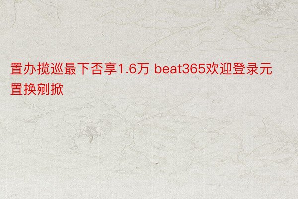 置办揽巡最下否享1.6万 beat365欢迎登录元置换剜掀