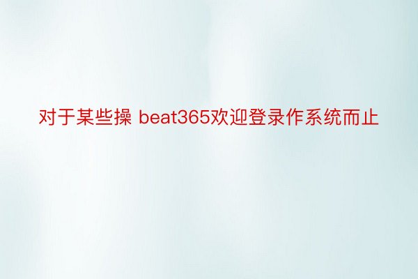 对于某些操 beat365欢迎登录作系统而止