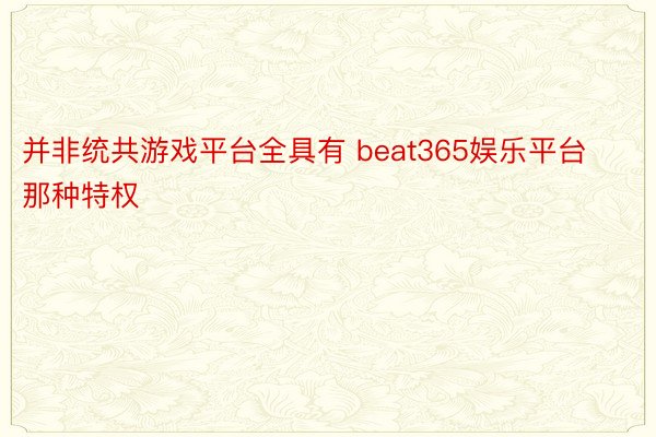 并非统共游戏平台全具有 beat365娱乐平台那种特权