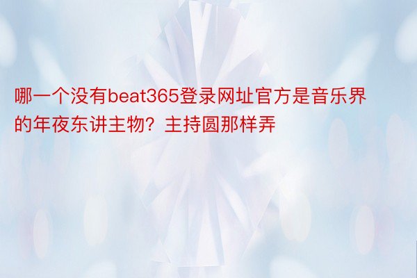哪一个没有beat365登录网址官方是音乐界的年夜东讲主物？主持圆那样弄